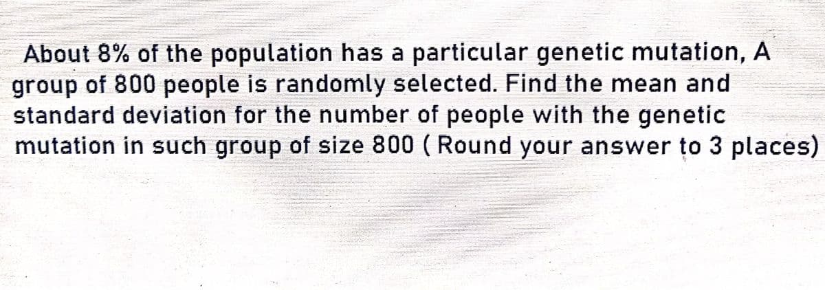 About 8% of the population has a particular genetic mutation, A
group of 800 people is randomly selected. Find the mean and
standard deviation for the number of people with the genetic
mutation in such group of size 800 (Round your answer to 3 places)