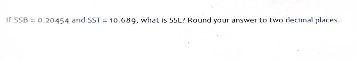 If SSB
0.20454 and SST = 10.689, what is SSE? Round your answer to two decimal places.