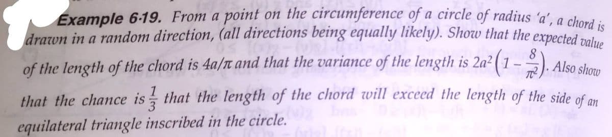 drawn in a random direction, (all directions being equally likely). Show that the expected value
Example 6-19. From a point on the circumference of a circle of radius 'a', a chord
drozon in a random direction, (all directions being equally likely). Show that the expected natue
8.
of the length of the chord is 4a/T and that the variance of the length is 2a² ( 1 – º ) Alco de
that the chance is that the length of the chord will exceed the length of the side of a
equilateral triangle inscribed in the circle.
