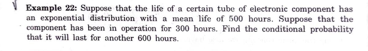 Example 22: Suppose that the life of a certain tube of electronic component has
an exponential distribution with a mean life of 500 hours. Suppose that the
component has been in operation for 300 hours. Find the conditional probability
that it will last for another 600 hours.
