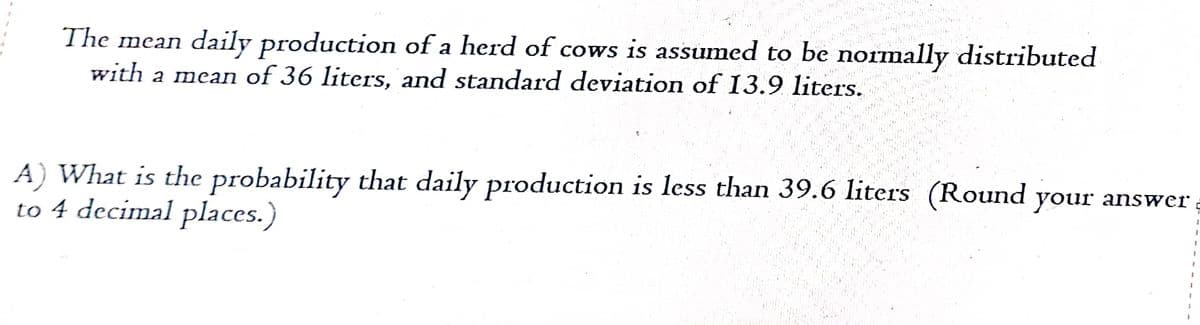 The mean daily production of a herd of cows is assumed to be normally distributed
with a mean of 36 liters, and standard deviation of 13.9 liters.
A) What is the probability that daily production is less than 39.6 liters (Round your answer
to 4 decimal places.)
1
1
1
1