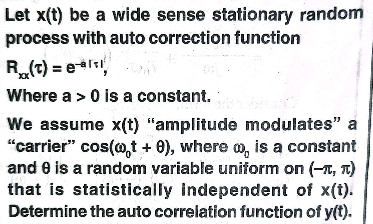 Let x(t) be a wide sense stationary random
process with auto correction function
R(t) = elt
%3D
XX
Where a > 0 is a constant.
We assume x(t) "amplitude modulates" a
"carrier" cos(@,t + 0), where o, is a constant
and 0 is a random variable uniform on (-T, T)
that is statistically independent of x(t).
Determine the auto correlation function of y(t).
GE
