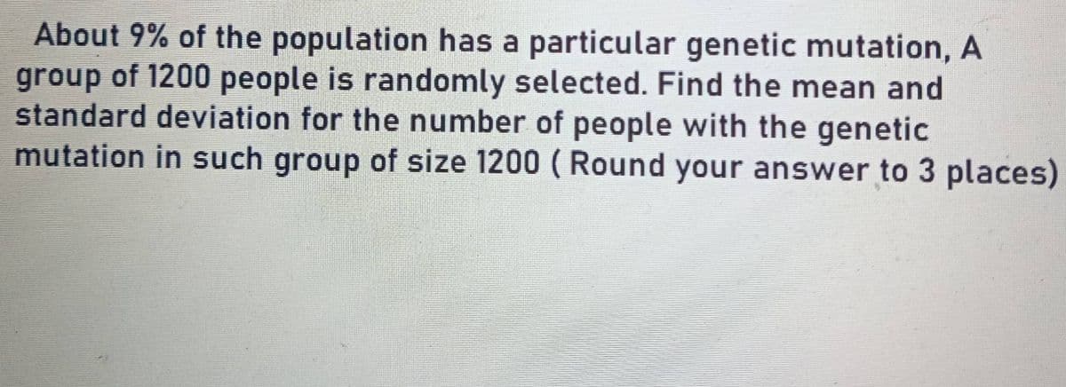 About 9% of the population has a particular genetic mutation, A
group of 1200 people is randomly selected. Find the mean and
standard deviation for the number of people with the genetic
mutation in such group of size 1200 (Round your answer to 3 places)