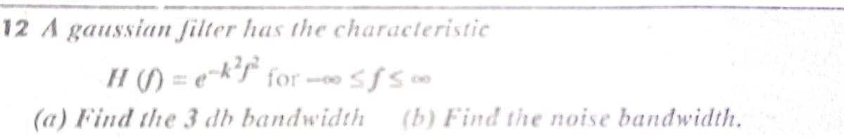 12 A gaussian filter has the characteristic
H (/) = e-k'T for --sf5 0
(a) Find the 3 db bandwidth
(b) Find the noise bandwidth.
