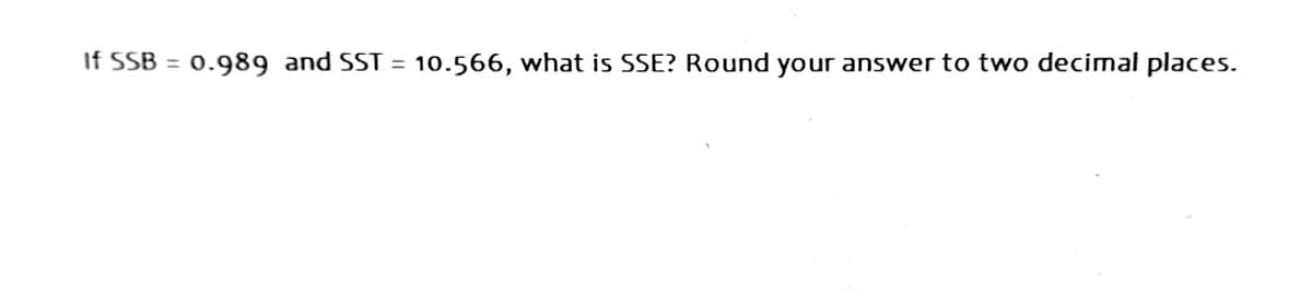 If SSB = 0.989 and SST = 10.566, what is SSE? Round your answer to two decimal places.