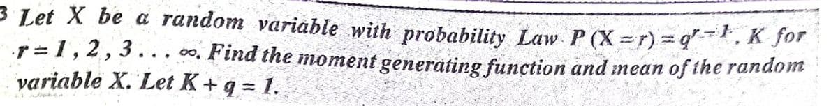 3 Let X be a random variable with probability Law P (X = r) = q, K for
r = 1,2,3.. . 00, Find the moment generating function and mean of ihe random
variable X. Let K+ q = 1.
