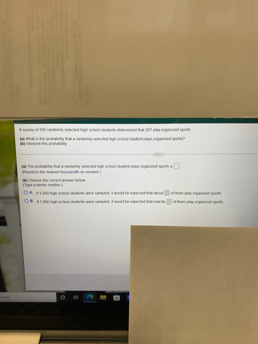 A survey of 500 randomly selected high school students determined that 207 play organized sports.
(a) What is the probability that a randomly selected high school student plays organized sports?
(b) Interpret this probability.
(a) The probability that a randomly selected high school student plays organized sports is
(Round to the nearest thousandth as needed.)
(b) Choose the correct answer below.
(Type a whole number.)
O A. If 1,000 high school students were sampled, it would be expected that about
of them play organized sports.
O B. If 1,000 high school students were sampled, it would be expected that exactly
of them play organized sports.
earch
