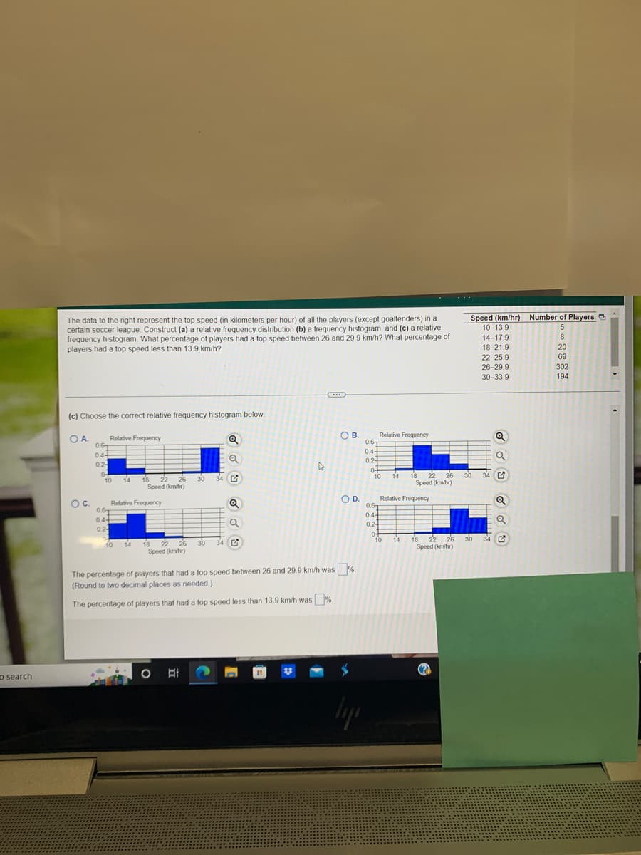 search
The data to the right represent the top speed (in kilometers per hour) of all the players (except goaltenders) in a
certain soccer league. Construct (a) a relative frequency distribution (b) a frequency histogram, and (c) a relative
frequency histogram. What percentage of players had a top speed between 26 and 29.9 km/h? What percentage of
players had a top speed less than 13.9 km/h?
C...
(c) Choose the correct relative frequency histogram below.
OA.
Relative Frequency
Q
Relative Frequency
0.6T
0.4-
H
Q
0.2
30
0.6
0.4+
0.2-
0
0
O C.
10 14
34
0.6
0.4+
02-
▷
Q
Q
OB.
18 22 26
Speed (km/hr)
Relative Frequency
10
14
10
18 22 26 30 34
Speed (km/hr)
The percentage of players that had a top speed between 26 and 29.9 km/h was %.
(Round to two decimal places as needed.)
The percentage of players that had a top speed less than 13.9 km/h was%.
○바
O
D.
04
10
lys
0.6
0.4-
0.2-
04
14 18 22
22 26
Speed (km/hr)
18 22 26
Speed (km/hr)
Relative Frequency
14
Speed (km/hr) Number of Players
10-13.9
5
14-17.9
8
18-21.9
20
69
22-25.9
26-29.9
30-33.9
302
194
30
34
30 34
dd dd U