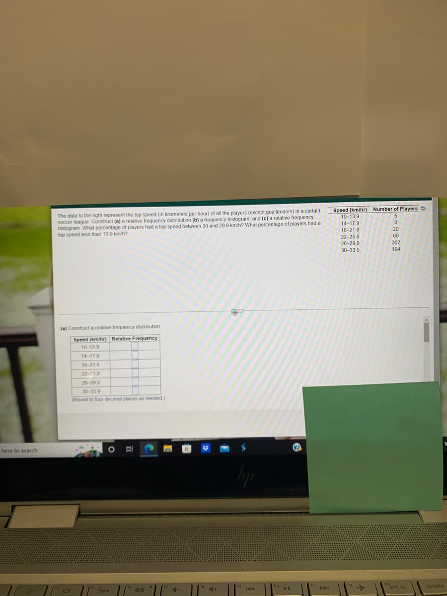 here to search
The data to the right represent the top speed (in kilometers per hour) of all the players (except goaltenders) in a certain
soccer league. Construct (a) a relative frequency distribution (b) a frequency histogram, and (c) a relative frequency
histogram. What percentage of players had a top speed between 26 and 29.9 km/h? What percentage of players had a
top speed less than 13.9 km/h?
(a) Construct a relative frequency distribution.
Speed (km/hr) Relative Frequency
10-13.9
14-17.9
18-21.9
22-25.9
26-29.9
30-33.9
(Round to four decimal places as needed.)
11
10
40
4-
4+
144
Speed (km/hr) Number of Players D
10-13.9
14-17.9
8
18-21.9
20
22-25.9
69
26-29.9
302
30-33.9
194
prt sc
▸
delete