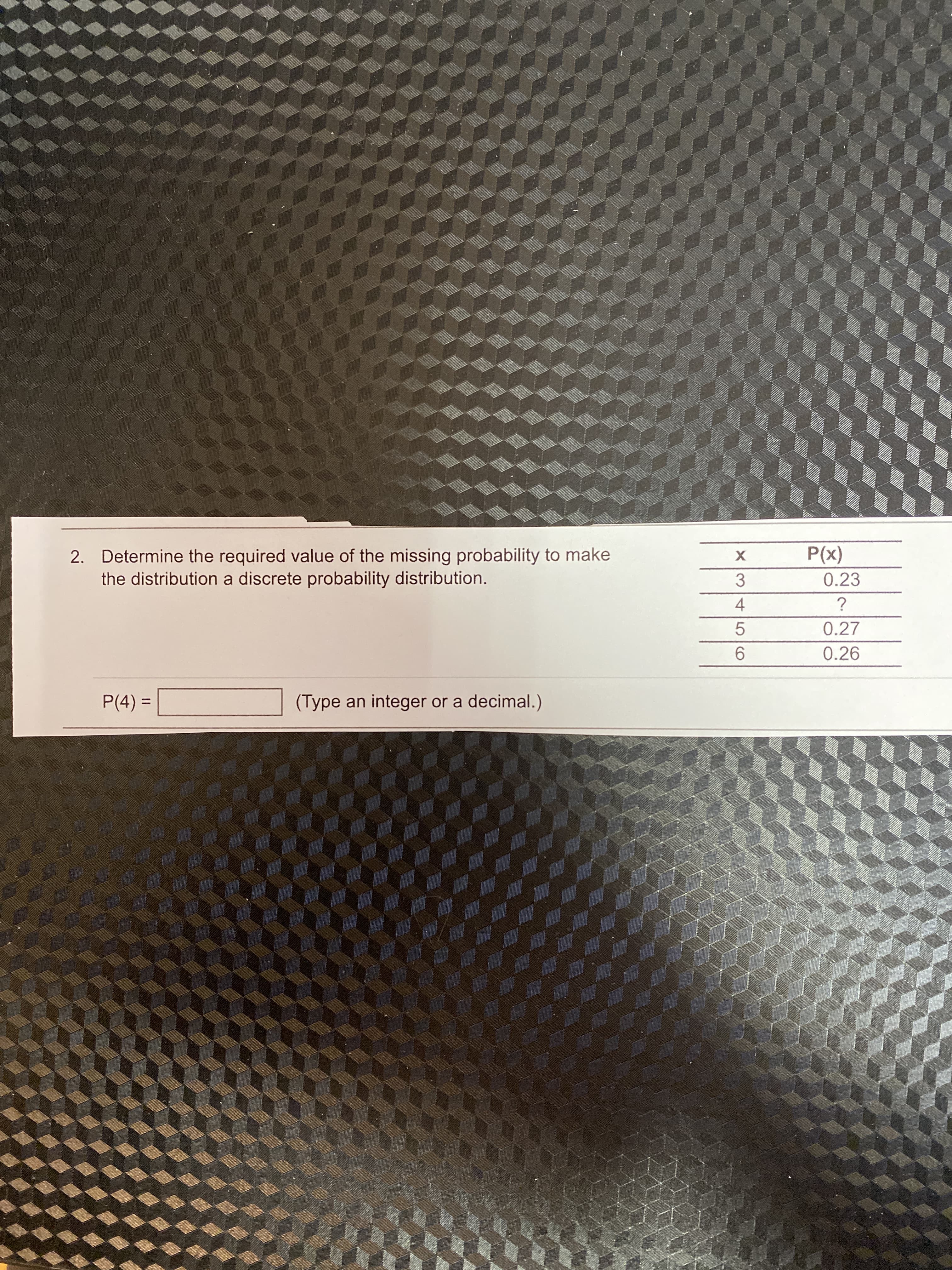 2. Determine the required value of the missing probability to make
the distribution a discrete probability distribution.
(x)d
0.23
3.
4.
0.27
5.
0.26
9.
P(4) =
(Type an integer or a decimal.)
%3D
