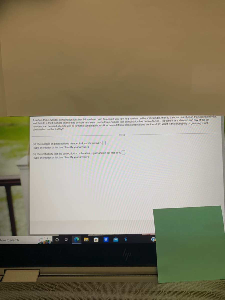 here to search
A certain three-cylinder combination lock has 80 numbers on it. To open it, you turn to a number on the first cylinder, then to a second number on the second cylinder,
and then to a third number on the third cylinder and so on until a three-number lock combination has been effected. Repetitions are allowed, and any of the 80
numbers can be used at each step to form the combination. (a) How many different lock combinations are there? (b) What is the probability of guessing a lock
combination on the first try?
(a) The number of different three-number lock combinations is
(Type an integer or fraction. Simplify your answer.)
(b) The probability that the correct lock combination is guessed on the first try is
(Type an integer or fraction. Simplify your answer.)
O E