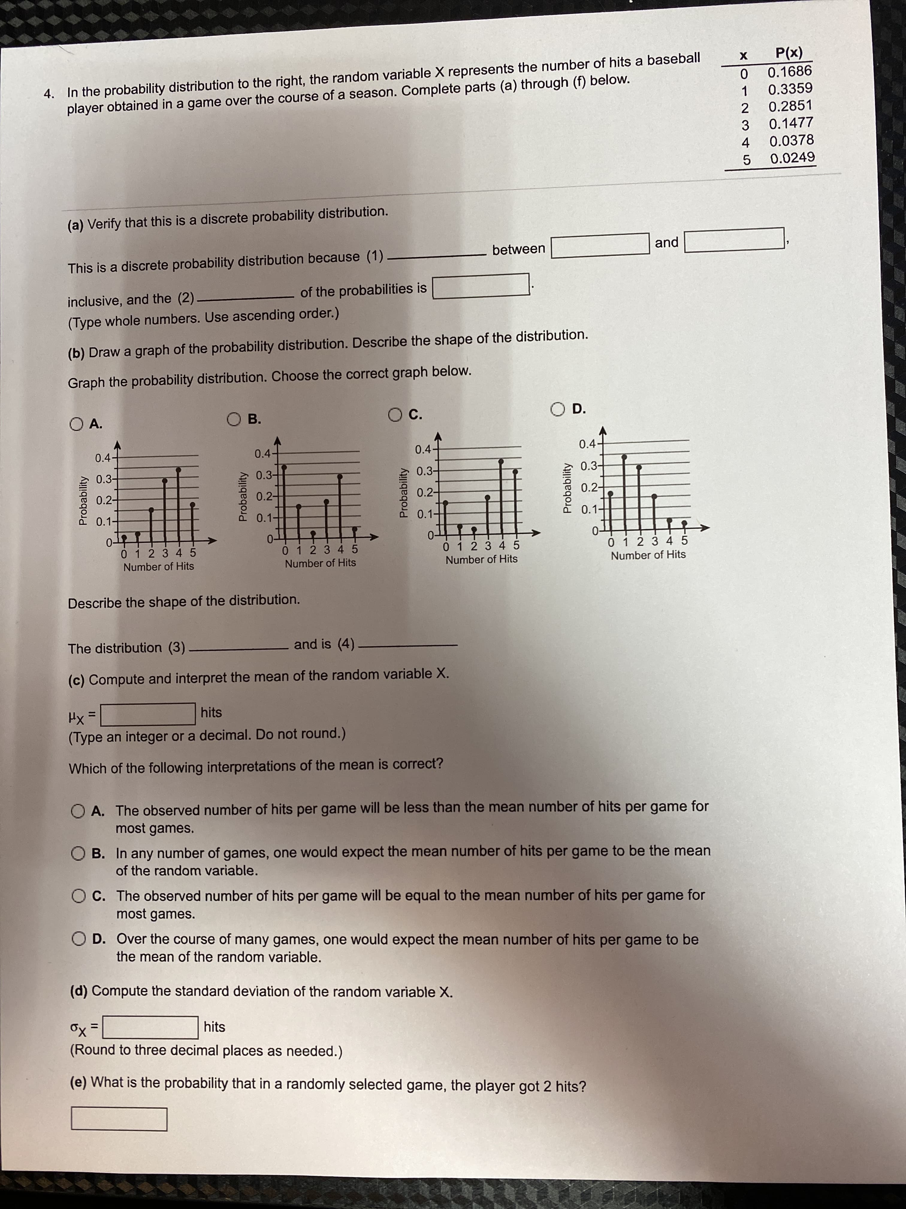 Probability
4. In the probability distribution to the right, the random variable X represents the number of hits a baseball
player obtained in a game over the course of a season. Complete parts (a) through (f) below.
(x))
0.1686
0.3359
1.
0.2851
2
3
0.1477
0.0378
4.
0.0249
5.
(a) Verify that this is a discrete probability distribution.
between
and
This is a discrete probability distribution because (1)
inclusive, and the (2)
of the probabilities is
(Type whole numbers. Use ascending order.)
(b) Draw a graph of the probability distribution. Describe the shape of the distribution.
Graph the probability distribution. Choose the correct graph below.
O A.
Oc.
OD.
OB.
0.4+
0.4-
0.4-
0.4-
0.3-
0.3-
0.3+
0.3-
0.2-
0.2-
0.2구
0.2-
0.1-
0.1-
0.1-
0.1-
0-
0 12 3 45
0-
01 2 3 45
0-
0 12 3 45
01234 5
Number of Hits
Number of Hits
Number of Hits
Number of Hits
Describe the shape of the distribution.
The distribution (3)
and is (4)
(c) Compute and interpret the mean of the random variable X.
Hx=
hits
%3D
(Type an integer or a decimal. Do not round.).
Which of the following interpretations of the mean is correct?
O A. The observed number of hits per game will be less than the mean number of hits per game for
most games.
O B. In any number of games, one would expect the mean number of hits per game to be the mean
of the random variable.
O C. The observed number of hits per game will be equal to the mean number of hits per game for
most games.
O D. Over the course of many games, one would expect the mean number of hits per game to be
the mean of the random variable.
(d) Compute the standard deviation of the random variable X.
hits
%3D
(Round to three decimal places as needed.)
(e) What is the probability that in a randomly selected game, the player got 2 hits?
