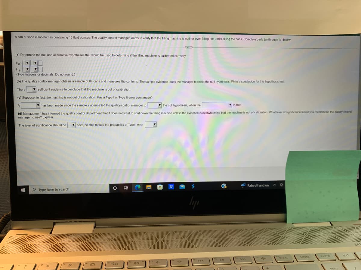 ### Hypothesis Testing for Soda Can Filling Machine

A can of soda is labeled as containing 16 fluid ounces. The quality control manager wants to verify that the filling machine is neither over-filling nor under-filling the cans. Complete parts (a) through (d) below.

---

#### (a) Determine the null and alternative hypotheses

The null (H₀) and alternative (H₁) hypotheses that would be used to determine if the filling machine is calibrated correctly are:

\[ H₀: \quad \mu = 16 \]
\[ H₁: \quad \mu \ne 16 \]

**(Type integers or decimals. Do not round.)**

---

#### (b) Hypothesis Testing Conclusion

The quality control manager obtains a sample of 84 cans and measures the contents. The sample evidence leads the manager to reject the null hypothesis. Write a conclusion for this hypothesis test.

**Conclusion:**

There **is** sufficient evidence to conclude that the machine **is** out of calibration.

---

#### (c) Type I or Type II Error

Suppose, in fact, the machine is not out of calibration. Has a Type I or Type II error been made?

**Explanation:**

A **Type I** error has been made since the sample evidence led the quality control manager to **reject** the null hypothesis, when the **null hypothesis** is true.

---

#### (d) Level of Significance

Management has informed the quality control department that it does not want to shut down the filling machine unless the evidence is overwhelming that the machine is out of calibration. What level of significance would you recommend the quality control manager to use? Explain:

**Recommendation:**

The level of significance should be **low** because this makes the probability of Type I error **low**.

---

