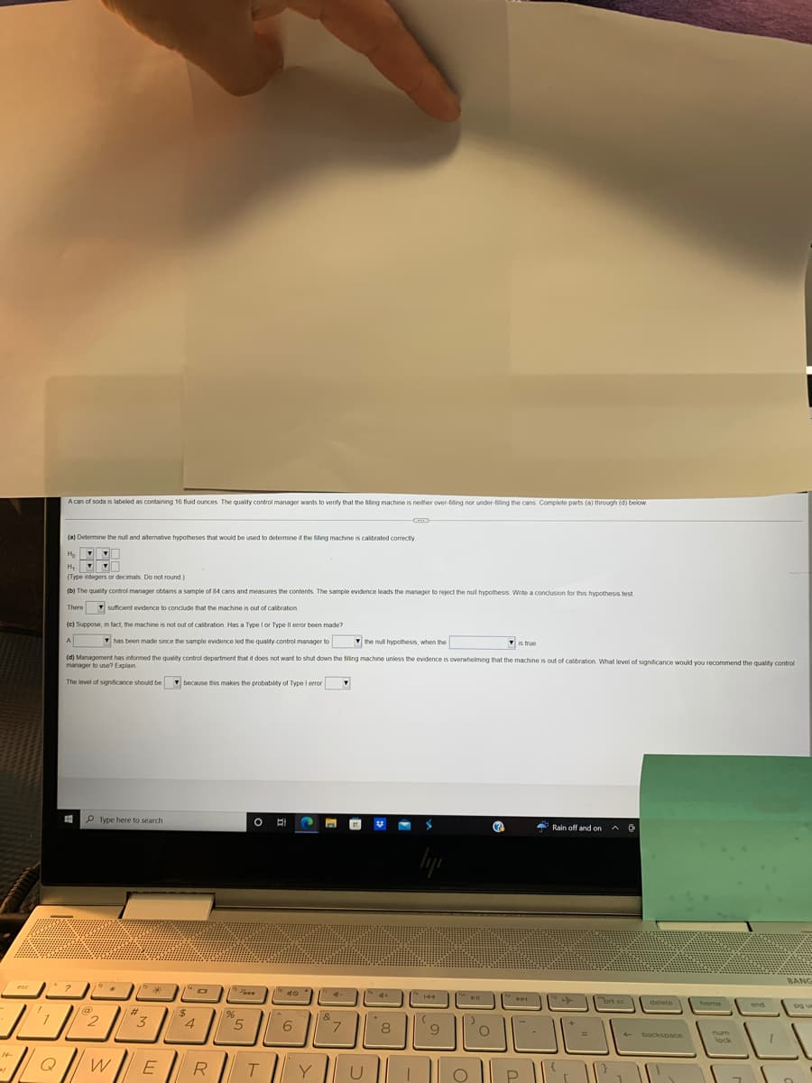 **Hypothesis Testing for Soda Can Filling Machine Calibration**

A can of soda is labeled as containing 16 fluid ounces. The quality control manager wants to verify that the filling machine is neither over-filling nor under-filling the cans. Complete parts (a) through (d) below:

---

(a) **Determine the null and alternative hypotheses that would be used to determine if the filling machine is calibrated correctly.**

\( H_0: \mu = 16 \)  
\( H_a: \mu \ne 16 \)

where \( \mu \) represents the true mean amount of liquid in the cans in fluid ounces.

---

(b) **The quality control manager obtains a sample of 84 cans and measures the contents. The sample evidence leads the manager to reject the null hypothesis. Write a conclusion for this hypothesis test.**

There is sufficient evidence to conclude that the machine is out of calibration.

---

(c) **Suppose, in fact, the machine is not out of calibration. Has a Type I or Type II error been made?**

A Type I error has been made since the sample evidence led the quality control manager to reject the null hypothesis, when the null hypothesis is true.

---

(d) **Management has informed the quality control department that it does not want to shut down the filling machine unless the evidence is overwhelming that the machine is out of calibration. What level of significance would you recommend the quality control manager to use? Explain.**

The level of significance should be low (such as \( \alpha = 0.01 \)) because this makes the probability of Type I error very small.