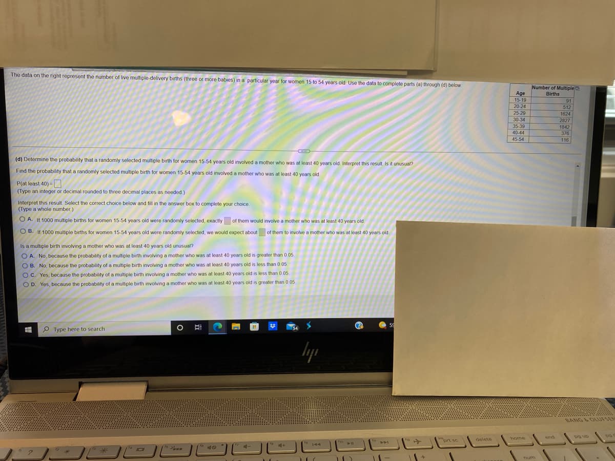 The data on the right represent the number of live multiple-delivery births (three or more babies) in a particular year for women 15 to 54 years old. Use the data to complete parts (a) through (d) below
Number of Multiple
Births
Age
15-19
20-24
25-29
30-34
91
512
1624
2827
35-39
40-44
45-54
1842
376
116
(d) Determine the probability that a randomly selected multiple birth for women 15-54 years old involved a mother who was at least 40 years old. Interpret this result. Is it unusual?
Find the probability that a randomly selected multiple birth for women 15-54 years old involved a mother who was at least 40 years old
P(at least 40) =
(Type an integer or decimal rounded to three decimal places as needed.)
Interpret this result. Select the correct choice below and fill in the answer box to complete your choice.
(Type a whole number.)
O A. If 1000 multiple births for women 15-54 years old were randomly selected, exactly of them would involve a mother who was at least 40 years old.
O B. If 1000 multiple births for women 15-54 years old were randomly selected, we would expect about of them to involve a mother who was at least 40 years old.
Is a multiple birth involving a mother who was at least 40 years old unusual?
O A. No, because the probability of a multiple birth involving a mother who was at least 40 years old is greater than 0.05.
O B. No, because the probability of a multiple birth involving a mother who was at least 40 years old is less than 0.05.
O C. Yes, because the probability of a multiple birth involving a mother who was at least 40 years old is less than 0.05
O D. Yes, because the probability of a multiple birth involving a mother who was at least 40 years old is greater than 0.05.
59
P Type here to search
lyp
BANG &OLUFSEN
delete
end
pg up
home
"prt sc
トト
16
144
num
