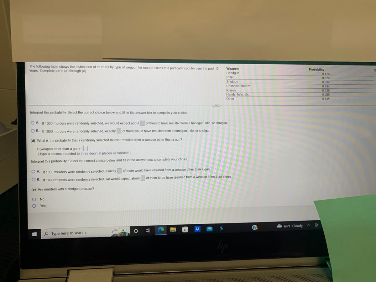 ### Murder Data Analysis by Weapon Type

The following table showcases the distribution of murders by type of weapon used in murder cases in a particular country over the past 12 years. The provided data includes probabilities associated with each type of weapon. 

| Weapon           | Probability |
|------------------|-------------|
| Handgun          | 0.474       |
| Rifle            | 0.024       |
| Shotgun          | 0.032       |
| Unknown firearm  | 0.144       |
| Knives           | 0.135       |
| Hands, fists, etc.| 0.056      |
| Other            | 0.135       |

### Probability Analysis Questions

1. **Interpret this probability: Select the correct choice below and fill in the answer box to complete your choice.**

   **A.** If 1000 murders were randomly selected, we would expect about ____ of them to have resulted from a handgun, rifle, or shotgun.

   **B.** If 1000 murders were randomly selected, exactly ____ of them would have resulted from a handgun, rifle, or shotgun.

2. **(d) What is the probability that a randomly selected murder resulted from a weapon other than a gun?**

   \( P_{\text{weapon other than a gun}} = \) 

   (Type a decimal rounded to three decimal places as needed.)

3. **Interpret this probability: Select the correct choice below and fill in the answer box to complete your choice.**

   **A.** If 1000 murders were randomly selected, exactly ____ of them would have resulted from a weapon other than a gun.

   **B.** If 1000 murders were randomly selected, we would expect about ____ of them to have resulted from a weapon other than a gun.

4. **(e) Are murders with a shotgun unusual?**

   - No
   - Yes