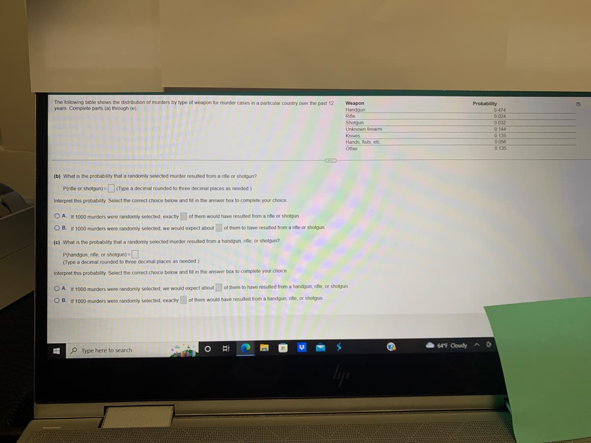 ## Interpretation and Analysis of Murder Weapon Statistics

The following information concerns the distribution of murders by type of weapon used in murder cases over the past 12 years. This data can be essential for criminological studies, policy-making, and law enforcement strategies. The table below provides the probability distribution of different types of weapons used in murders:

| Weapon          | Probability |
|-----------------|-------------|
| Handgun         | 0.474       |
| Rifle           | 0.024       |
| Shotgun         | 0.023       |
| Unknown firearm | 0.144       |
| Knives          | 0.135       |
| Hands, fists, etc.| 0.056     |
| Other           | 0.135       |

### Exercises

**(b) What is the probability that a randomly selected murder resulted from a rifle or shotgun?**

\[ P(\text{rifle or shotgun}) = \, \_ \, \]

_(Type a decimal rounded to three decimal places as needed.)_

Interpret this probability: Select the correct choice below and fill in the answer box to complete your choice.

- A. If 1000 murders were randomly selected, exactly \[ \_ \, \] of them would have resulted from a rifle or shotgun.
- B. If 1000 murders were randomly selected, we would expect about \[ \_ \, \] of them to have resulted from a rifle or shotgun.

**(c) What is the probability that a randomly selected murder resulted from a handgun, rifle, or shotgun?**

\[ P(\text{handgun, rifle, or shotgun}) = \, \_ \, \]

_(Type a decimal rounded to three decimal places as needed.)_

Interpret this probability: Select the correct choice below and fill in the answer box to complete your choice.

- A. If 1000 murders were randomly selected, we would expect about \[ \_ \, \] of them to have resulted from a handgun, rifle, or shotgun.
- B. If 1000 murders were randomly selected, exactly \[ \_ \, \] of them would have resulted from a handgun, rifle, or shotgun.

### Explanation of Questions

- **Question (b)** requires calculating the combined probability of murders resulting from either a rifle or a shotgun. This involves summing the probabilities associated with each weapon type.
- **Question (c)** extends this to include murders involving hand