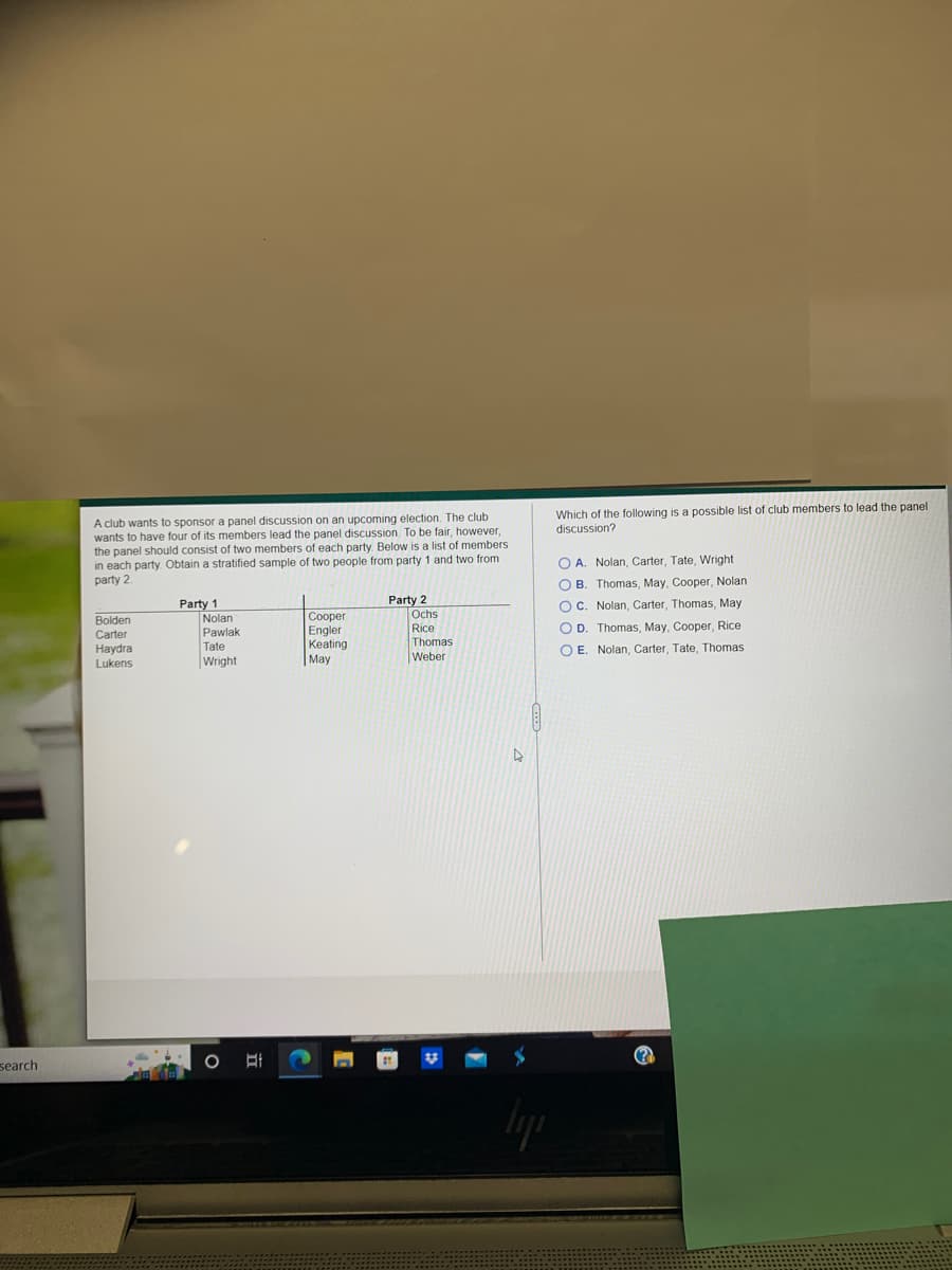 search
A club wants to sponsor a panel discussion on an upcoming election. The club
wants to have four of its members lead the panel discussion. To be fair, however,
the panel should consist of two members of each party. Below is a list of members
in each party. Obtain a stratified sample of two people from party 1 and two from
party 2.
Party 1
Party 2
Bolden
Cooper
Carter
Engler
Haydra
Keating
Lukens
May
Nolan
Pawlak
Tate
Wright
O A
Ochs
Rice
Thomas
Weber
A
Which of the following is a possible list of club members to lead the panel
discussion?
OA. Nolan, Carter, Tate, Wright
OB. Thomas, May, Cooper, Nolan
OC. Nolan, Carter, Thomas, May
OD. Thomas, May, Cooper, Rice
OE. Nolan, Carter, Tate, Thomas.
(?)))