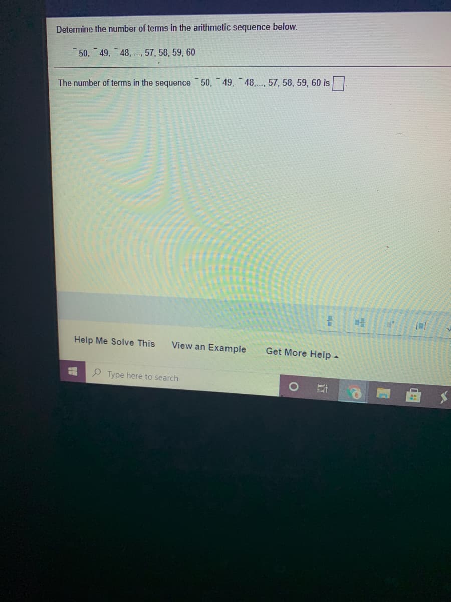 Determine the number of tems in the arithmetic sequence below.
50, 49, 48, ., 57, 58, 59, 60
The number of terms in the sequence 50, 49, 48,.., 57, 58, 59, 60 is
Help Me Solve This
View an Example
Get More Help-
P Type here to search
