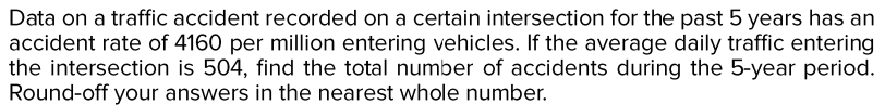 Data on a traffic accident recorded on a certain intersection for the past 5 years has an
accident rate of 4160 per million entering vehicles. If the average daily traffic entering
the intersection is 504, find the total number of accidents during the 5-year period.
Round-off your answers in the nearest whole number.
