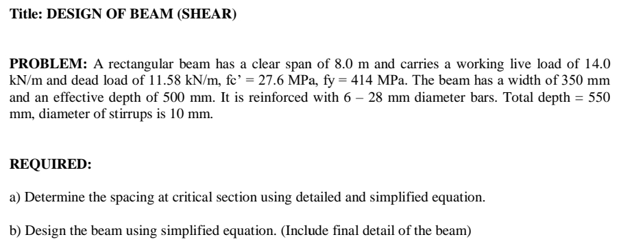 Title: DESIGN OF BEAM (SHEAR)
PROBLEM: A rectangular beam has a clear span of 8.0 m and carries a working live load of 14.0
kN/m and dead load of 11.58 kN/m, fc' = 27.6 MPa, fy = 414 MPa. The beam has a width of 350 mm
and an effective depth of 500 mm. It is reinforced with 6 – 28 mm diameter bars. Total depth = 550
mm, diameter of stirrups is 10 mm.
REQUIRED:
a) Determine the spacing at critical section using detailed and simplified equation.
b) Design the beam using simplified equation. (Include final detail of the beam)
