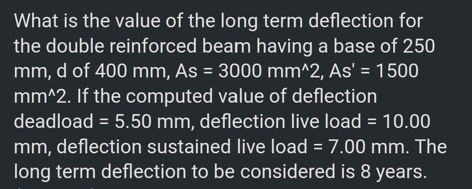 What is the value of the long term deflection for
the double reinforced beam having a base of 250
mm, d of 400 mm, As = 3000 mm^2, As' = 1500
mm^2. If the computed value of deflection
deadload = 5.50 mm, deflection live load = 10.00
mm, deflection sustained live load = 7.00 mm. The
long term deflection to be considered is 8 years.
