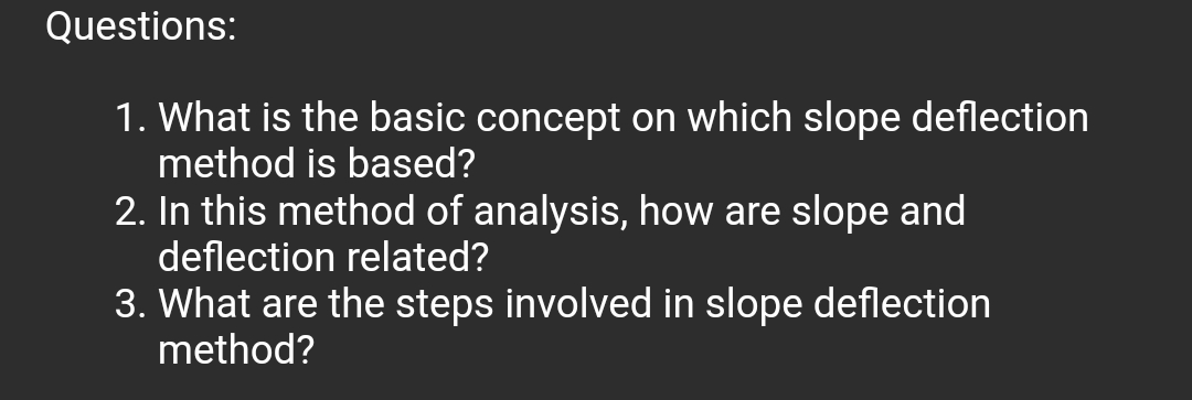 Questions:
1. What is the basic concept on which slope deflection
method is based?
2. In this method of analysis, how are slope and
deflection related?
3. What are the steps involved in slope deflection
method?
