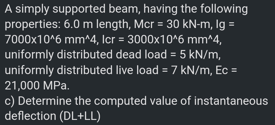 A simply supported beam, having the following
properties: 6.0 m length, Mcr = 30 kN-m, Ig =
7000x10^6 mm^4, Icr = 3000x10^6 mm^4,
%3D
uniformly distributed dead load = 5 kN/m,
uniformly distributed live load = 7 kN/m, Ec =
21,000 MPa.
c) Determine the computed value of instantaneous
deflection (DL+LL)
