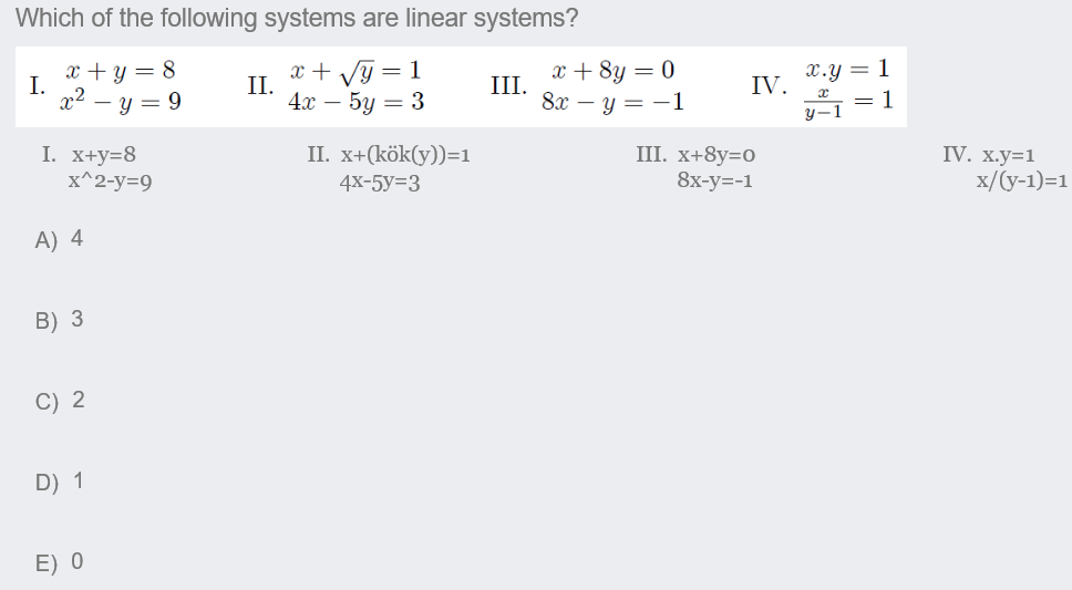 Which of the following systems are linear systems?
x + y = 8
I.
x2 – y = 9
x + Vỹ = 1
II.
4x –
x + 8y = 0
III.
8х — у — —1
X.Y = 1
IV.
= 1
y-1
5у — 3
II. х+(кӧk(y))-1
I. x+y=8
x^2-y=9
III. x+8y=0
8х-у--1
IV. х.у-1
x/(y-1)=1
4х-5y%33
A) 4
B) 3
C) 2
D) 1
E) 0
