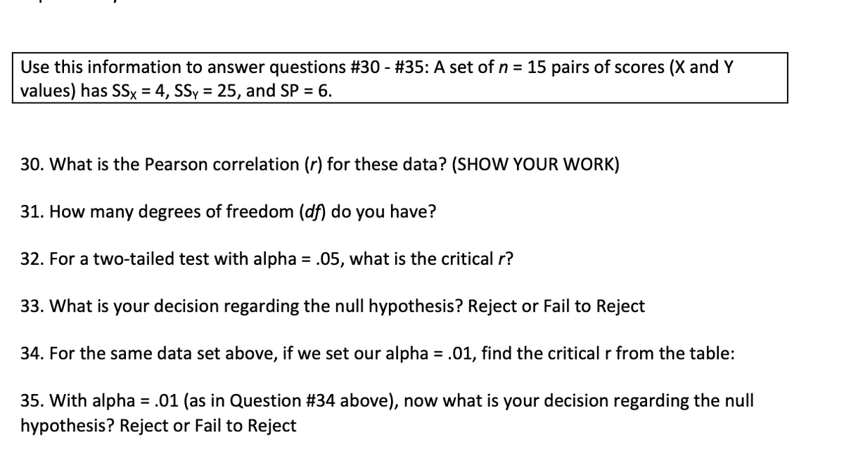 Use this information to answer questions #30 - #35: A set of n = 15 pairs of scores (X and Y
values) has SSx = 4, SSy = 25, and SP = 6.
%3D
30. What is the Pearson correlation (r) for these data? (SHOW YOUR WORK)
31. How many degrees of freedom (df) do you have?
32. For a two-tailed test with alpha = .05, what is the critical r?
33. What is your decision regarding the null hypothesis? Reject or Fail to Reject
34. For the same data set above, if we set our alpha = .01, find the critical r from the table:
35. With alpha = .01 (as in Question #34 above), now what is your decision regarding the null
hypothesis? Reject or Fail to Reject
