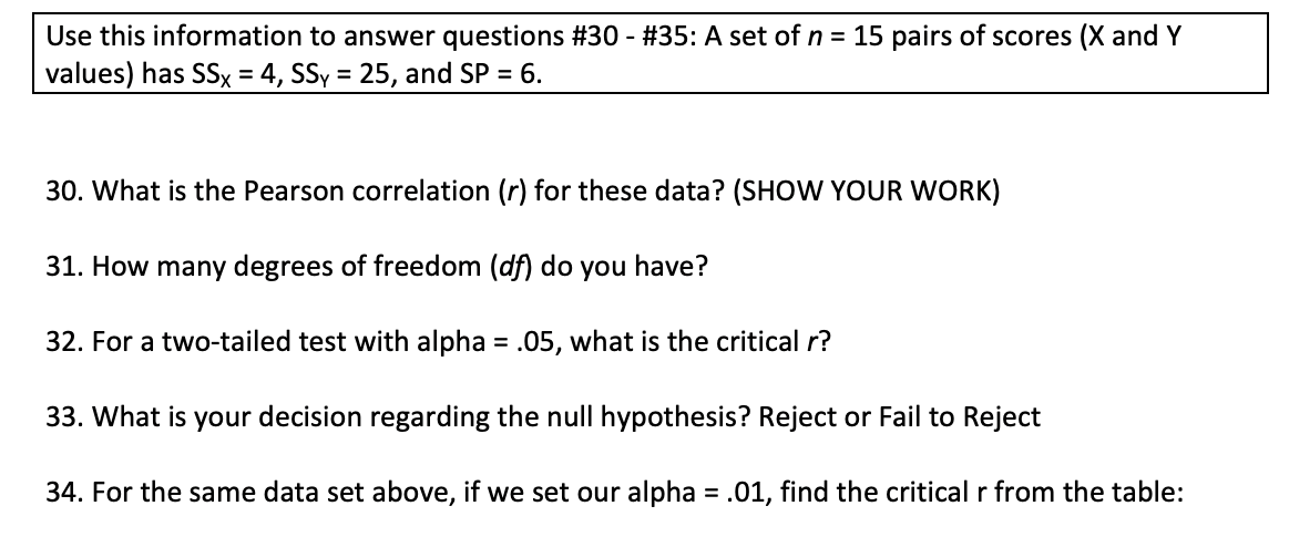 Use this information to answer questions #30 - #35: A set of n = 15 pairs of scores (X and Y
values) has SSx = 4, SSy = 25, and SP = 6.
30. What is the Pearson correlation (r) for these data? (SHOW YOUR WORK)
31. How many degrees of freedom (df) do you have?
32. For a two-tailed test with alpha = .05, what is the critical r?
33. What is your decision regarding the null hypothesis? Reject or Fail to Reject
34. For the same data set above, if we set our alpha = .01, find the critical r from the table:
