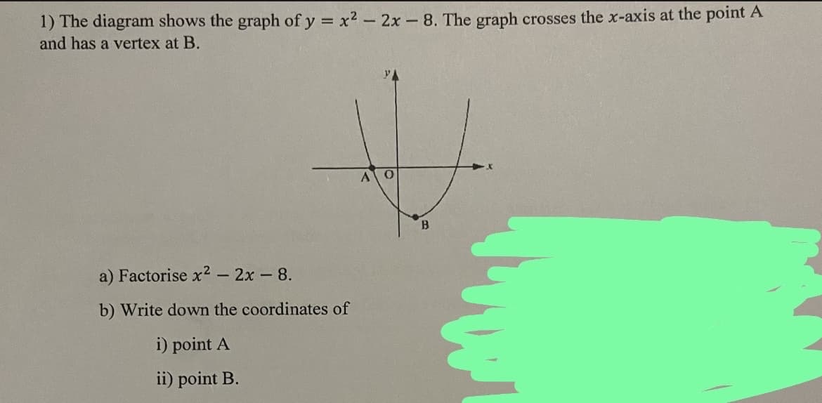 1) The diagram shows the graph of y = x² - 2x - 8. The graph crosses the x-axis at the point A
and has a vertex at B.
a) Factorise x² - 2x - 8.
b) Write down the coordinates of
i) point A
ii) point B.
A 0
B