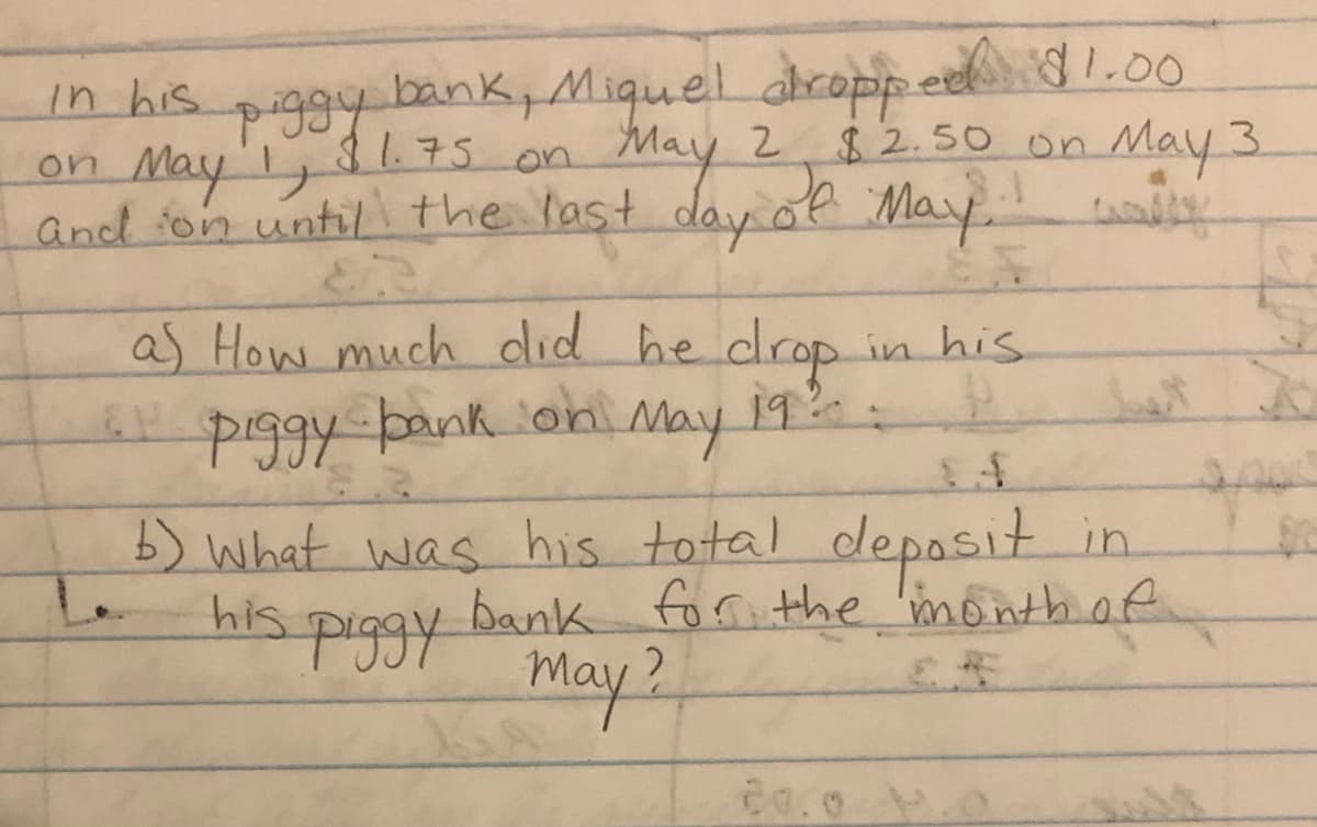 In his piggy bank, Miquel dropped $1.00
May 1, $1.75 on May 2
May 2 $2.50 on May 3
and on until the last day of May. way
on
a) How much did he drop
6 piggy bank on May
19:0
2
b) what was his total deposit in
his
bank for the month of.
Piggy
may ?
in his
P