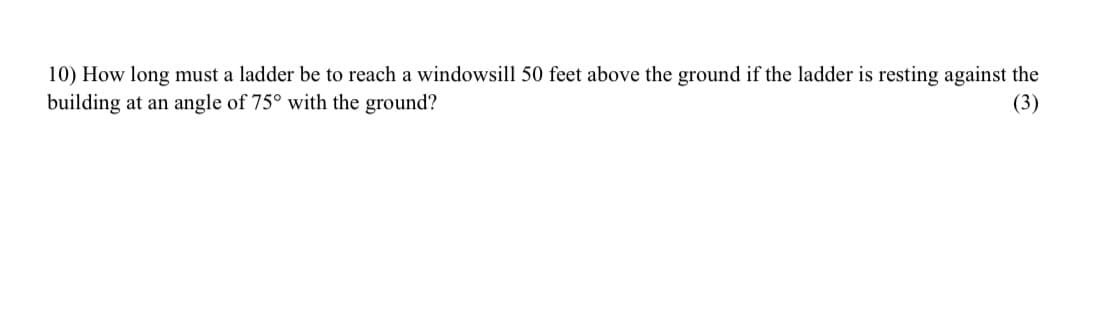 10) How long must a ladder be to reach a windowsill 50 feet above the ground if the ladder is resting against the
building at an angle of 75° with the ground?
(3)