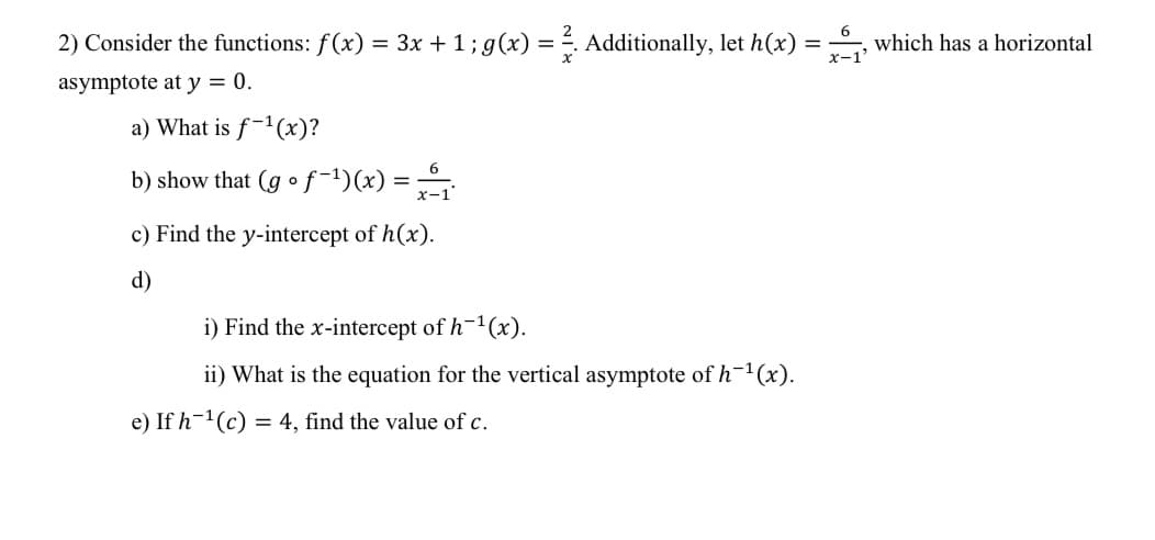 6
2) Consider the functions: f (x) = 3x + 1; g(x) = ². Additionally, let h(x) = ₁, which has a horizontal
x-1'
asymptote at y = 0.
a) What is f-¹(x)?
6
b) show that (go f-¹)(x) = x-1
c) Find the y-intercept of h(x).
d)
i) Find the x-intercept of h-¹(x).
ii) What is the equation for the vertical asymptote of h-¹(x).
e) If h-¹(c) = 4, find the value of c.