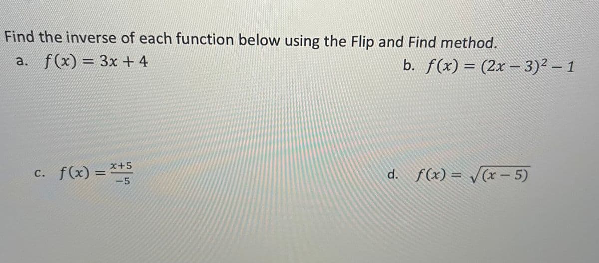 **Find the inverse of each function below using the Flip and Find method.**

a. \( f(x) = 3x + 4 \)

b. \( f(x) = (2x - 3)^2 - 1 \)

c. \( f(x) = \frac{x + 5}{-5} \)

d. \( f(x) = \sqrt{x - 5} \)