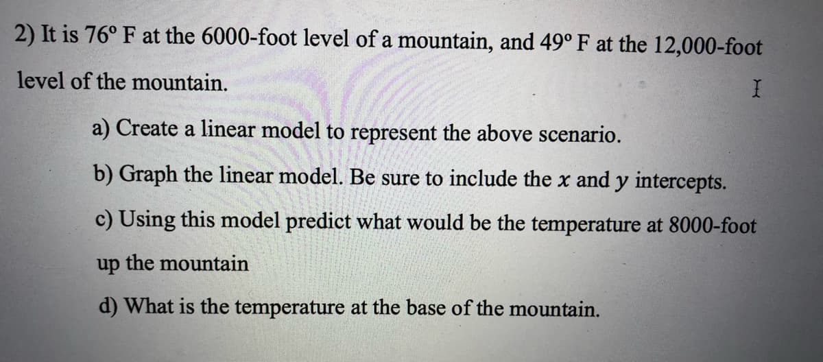 2) It is 76° F at the 6000-foot level of a mountain, and 49° F at the 12,000-foot
level of the mountain.
I
a) Create a linear model to represent the above scenario.
b) Graph the linear model. Be sure to include the x and y intercepts.
c) Using this model predict what would be the temperature at 8000-foot
up the mountain
d) What is the temperature at the base of the mountain.