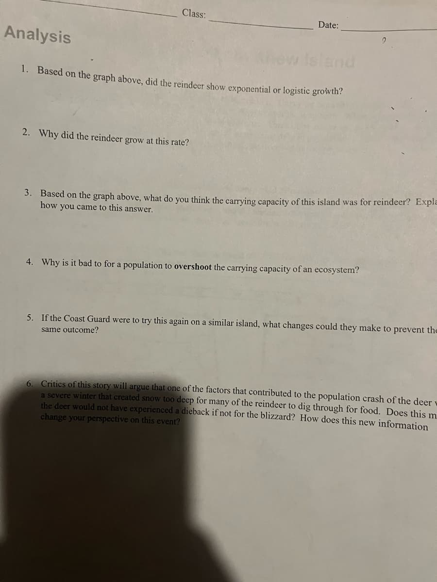 Class:
Analysis
1. Based on the graph above, did the reindeer show exponential or logistic growth?
2. Why did the reindeer grow at this rate?
Date:
3. Based on the graph above, what do you think the carrying capacity of this island was for reindeer? Expla
how you came to this answer.
4. Why is it bad to for a population to overshoot the carrying capacity of an ecosystem?
6.
5. If the Coast Guard were to try this again on a similar island, what changes could they make to prevent the
same outcome?
Critics of this story will argue that one of the factors that contributed to the population crash of the deer
a severe winter that created snow too deep for many of the reindeer to dig through for food. Does this m
the deer would not have experienced a dieback if not for the blizzard? How does this new information
change your perspective on this event?