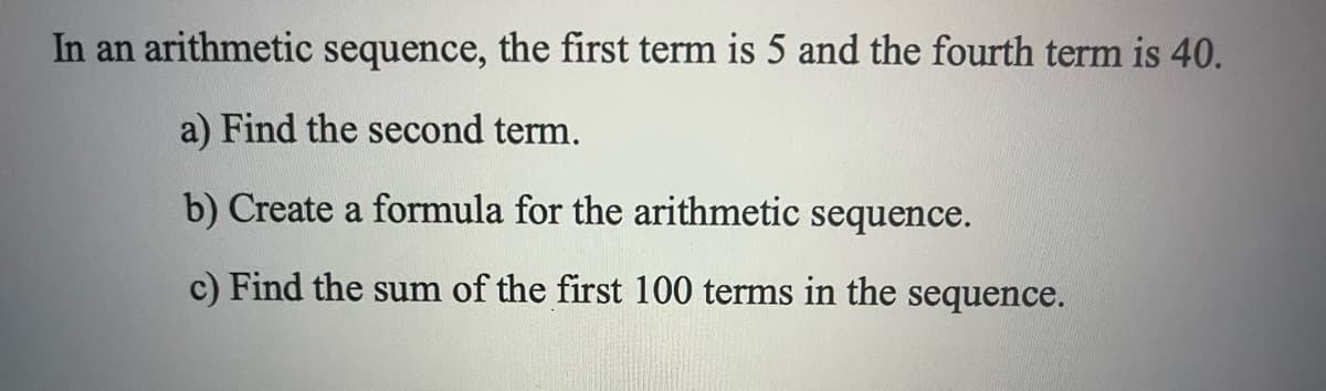 In an arithmetic sequence, the first term is 5 and the fourth term is 40.
a) Find the second term.
b) Create a formula for the arithmetic sequence.
c) Find the sum of the first 100 terms in the sequence.