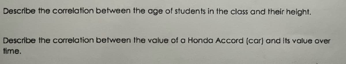 Describe the correlation between the age of students in the class and their height.
Describe the correlation between the value of a Honda Accord (car) and its value over
time.