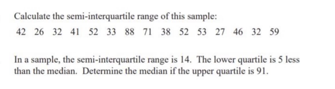 Calculate the
semi-interquartile
range of this sample:
42 26 32 41 52 33 88 71 38 52 53 27 46 32 59
In a sample, the semi-interquartile range is 14. The lower quartile is 5 less
than the median. Determine the median if the upper quartile is 91.