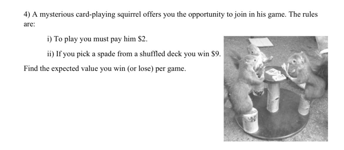 4) A mysterious card-playing squirrel offers you the opportunity to join in his game. The rules
are:
i) To play you must pay him $2.
ii) If you pick a spade from a shuffled deck you win $9.
Find the expected value you win (or lose) per game.