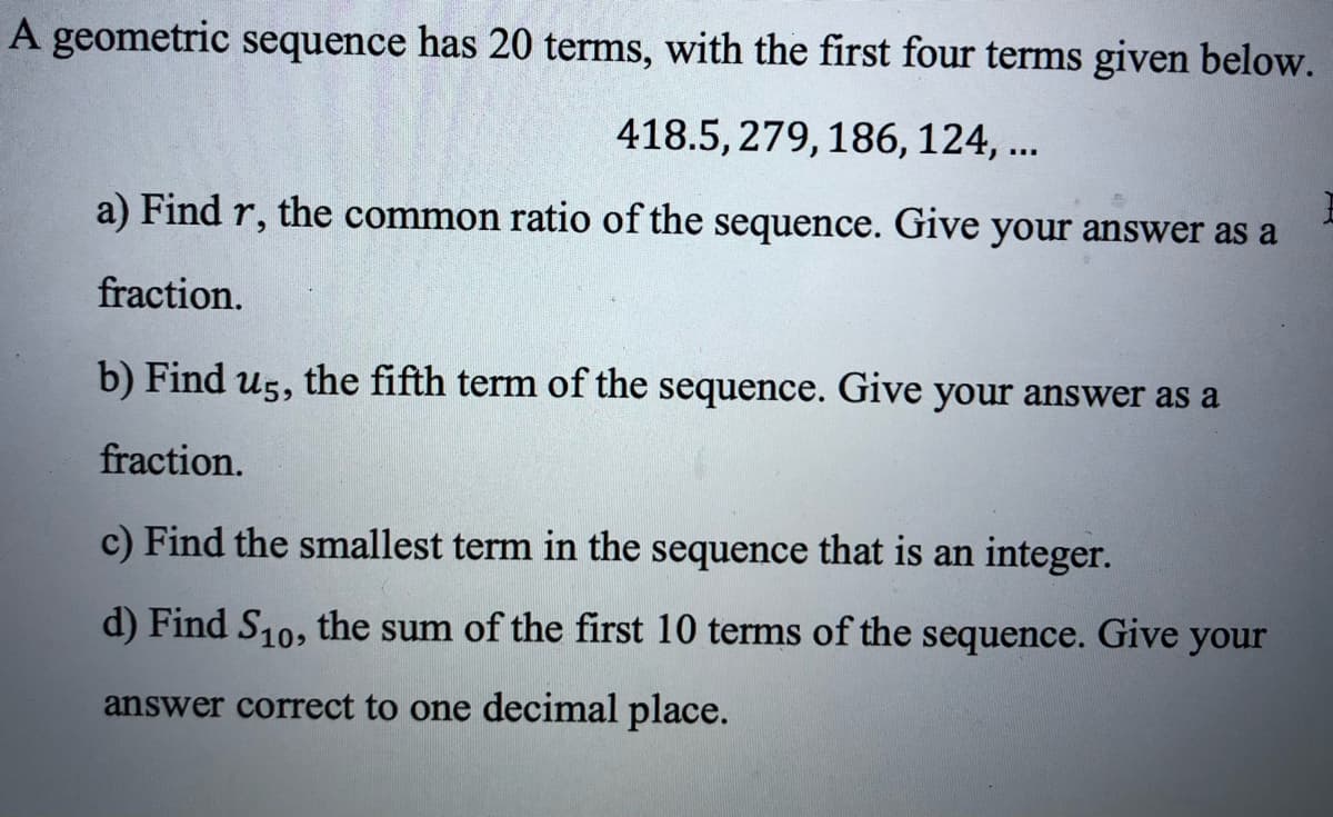 A geometric sequence has 20 terms, with the first four terms given below.
418.5, 279, 186, 124,...
a) Find r, the common ratio of the sequence. Give your answer as a
fraction.
b) Find us, the fifth term of the sequence. Give your answer as a
fraction.
c) Find the smallest term in the sequence that is an integer.
d) Find S10, the sum of the first 10 terms of the sequence. Give your
answer correct to one decimal place.