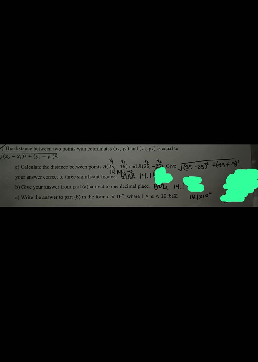 2) The distance between two points with coordinates (x₁, y₁) and (x₂, y2) is equal to
√(x₂-x₁)² + (y₂ - y₁)².
a) Calculate the distance between points A(25,-15) and B(35,-25 Give √(35-255² +6-25 +15) ²
14.147
14.11
your answer correct to three significant figures.
14.
b) Give your answer from part (a) correct to one decimal place.
c) Write the answer to part (b) in the form a x 10k, where 1 < a < 10, keZ.
14.1x10²