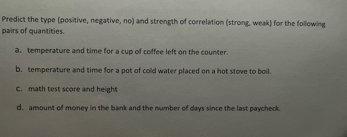 Predict the type (positive, negative, no) and strength of correlation (strong, weak) for the following
pairs of quantities.
a. temperature and time for a cup of coffee left on the counter.
b. temperature and time for a pot of cold water placed on a hot stove to boil.
C. math test score and height
d. amount of money in the bank and the number of days since the last paycheck.