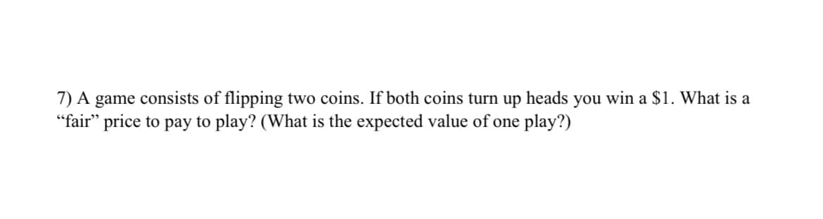 7) A game consists of flipping two coins. If both coins turn up heads you win a $1. What is a
"fair" price to pay to play? (What is the expected value of one play?)