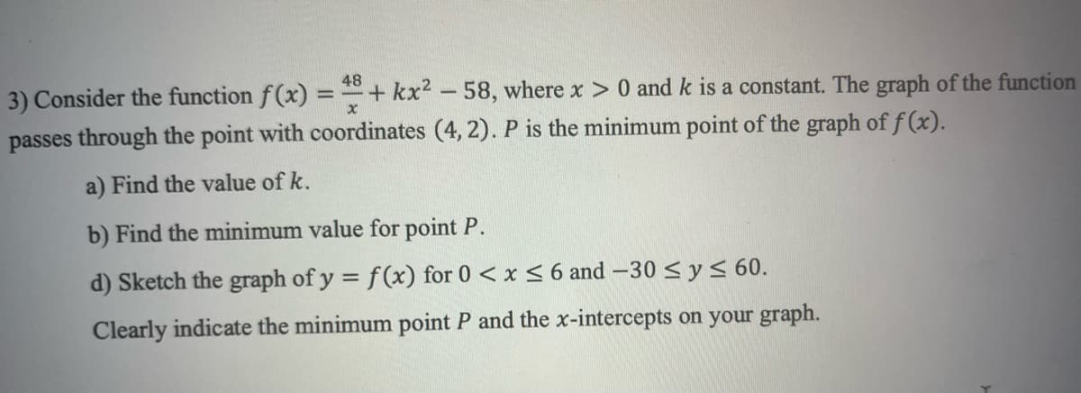 48
3) Consider the function f(x) = + kx² -58, where x > 0 and k is a constant. The graph of the function
passes through the point with coordinates (4, 2). P is the minimum point of the graph of f(x).
a) Find the value of k.
b) Find the minimum value for point P.
d) Sketch the graph of y = f(x) for 0 < x≤ 6 and -30 ≤ y ≤ 60.
Clearly indicate the minimum point P and the x-intercepts on your graph.