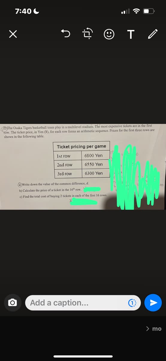 7:40
か
O
(2)The Osaka Tigers basketball team play in a multilevel stadium. The most expensive tickets are in the first
Tow. The ticket price, in Yen (¥), for each row forms an arithmetic sequence. Prices for the first three rows are
shown in the following table.
☺T /
то
Ticket pricing per game
1st row
6800 Yen
2nd row
6550 Yen
3rd row
6300 Yen
(a)Write down the value of the common difference, d.
b) Calculate the price of a ticket in the 16th row.
c) Find the total cost of buying 2 tickets in each of the first 16 rows.
Y
Add a caption...
100
> mo