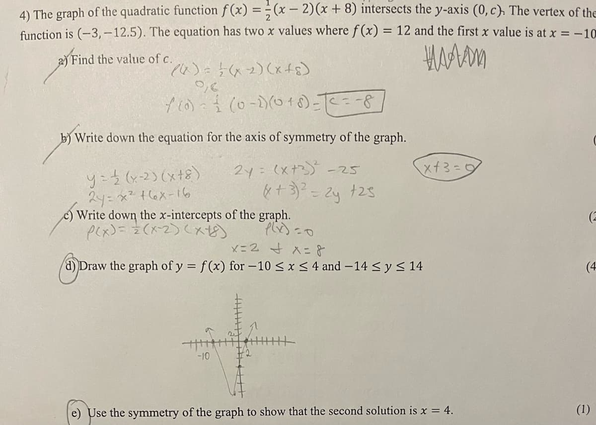 4) The graph of the quadratic function f(x) =(x-2)(x + 8) intersects the y-axis (0, c). The vertex of the
function is (-3,-12.5). The equation has two x values where f(x) = 12 and the first x value is at x = -10
ником
2) Find the value of c.
(((x) = = ( x 2) (x+8)
0,6
f(0) = { (0-1) (018) = T
b) Write down the equation for the axis of symmetry of the graph.
2y = (x+3)² -25
y = {(x-2)(x+8)
2y=x²168-16
c) Write down the x-intercepts of the graph.
P(x)=(x-2)(x+5)
-8
-10
(x+3)² = 2y +25
x+3=9
x=2+x=8
d) Draw the graph of y = f(x) for -10 ≤ x ≤ 4 and -14 ≤ y ≤ 14
e) Use the symmetry of the graph to show that the second solution is x = 4.
C
(2
(4
(1)