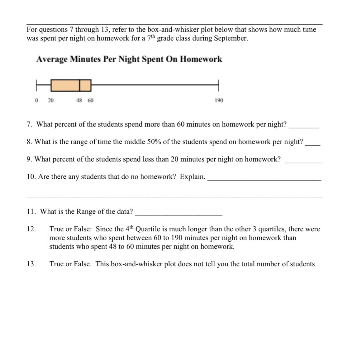 For questions 7 through 13, refer to the box-and-whisker plot below that shows how much time
was spent per night on homework for a 7th grade class during September.
Average Minutes Per Night Spent On Homework
0 20
48 60
7. What percent of the students spend more than 60 minutes on homework per night?
8. What is the range of time the middle 50% of the students spend on homework per night?
9. What percent of the students spend less than 20 minutes per night on homework?
10. Are there any students that do no homework? Explain.
12.
190
11. What is the Range of the data?
True or False: Since the 4th Quartile is much longer than the other 3 quartiles, there were
more students who spent between 60 to 190 minutes per night on homework than
students who spent 48 to 60 minutes per night on homework.
True or False. This box-and-whisker plot does not tell you the total number of students.
13.